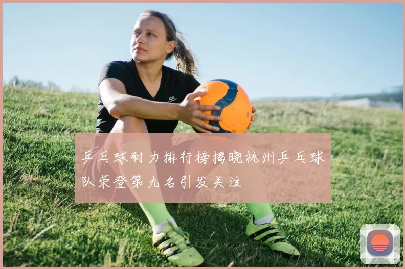 乒乓球耐力排行榜揭晓杭州乒乓球队荣登第九名引发关注