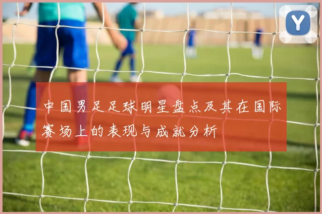 中国男足足球明星盘点及其在国际赛场上的表现与成就分析