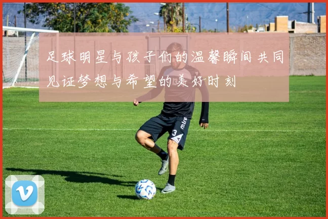 足球明星与孩子们的温馨瞬间共同见证梦想与希望的美好时刻