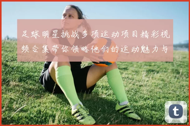 足球明星挑战多项运动项目精彩视频合集带你领略他们的运动魅力与激情