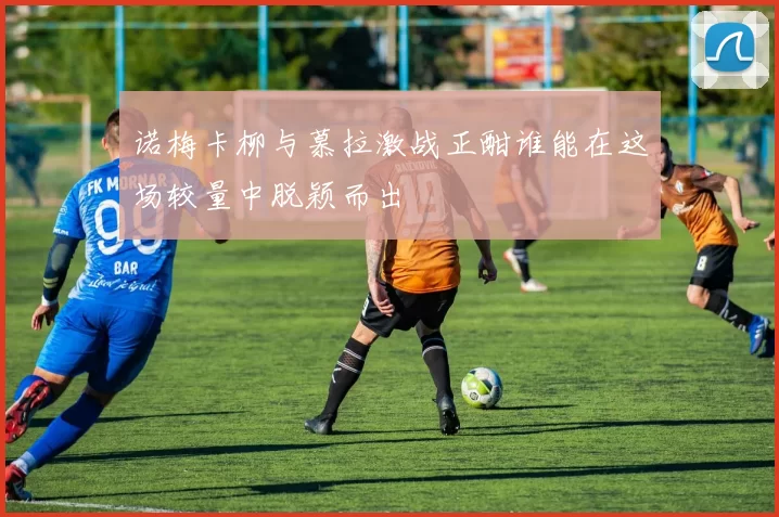 诺梅卡柳与慕拉激战正酣谁能在这场较量中脱颖而出