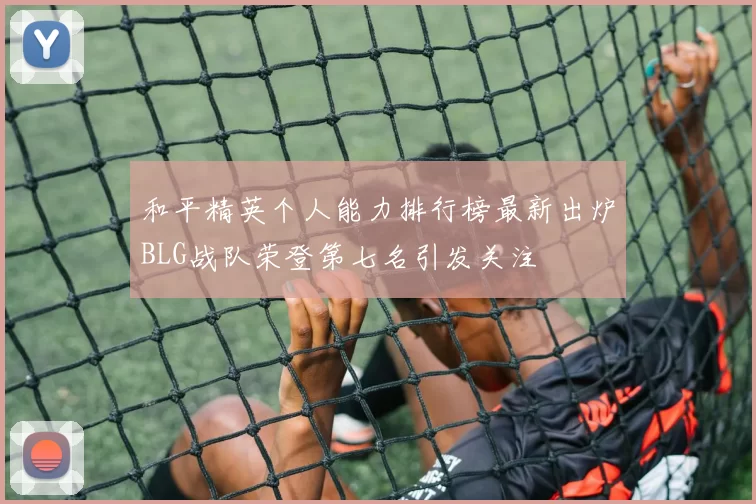 和平精英个人能力排行榜最新出炉BLG战队荣登第七名引发关注