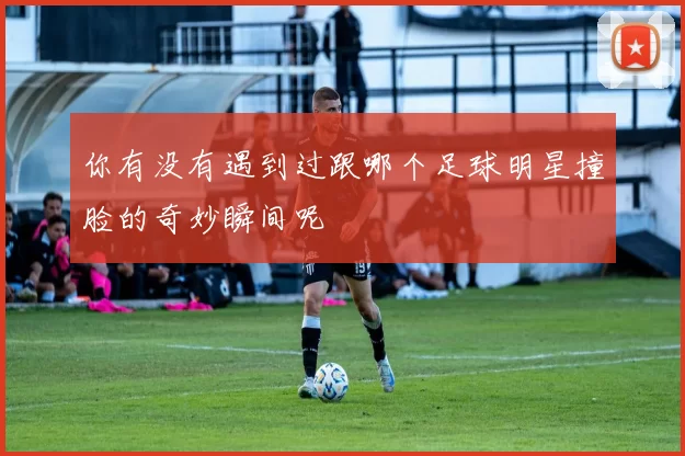 你有没有遇到过跟哪个足球明星撞脸的奇妙瞬间呢