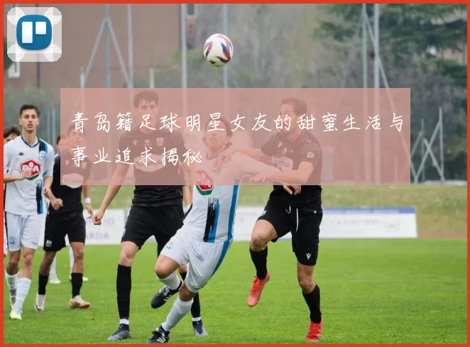 青岛籍足球明星女友的甜蜜生活与事业追求揭秘
