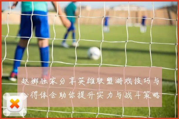 赵娜独家分享英雄联盟游戏技巧与心得体会助你提升实力与战斗策略