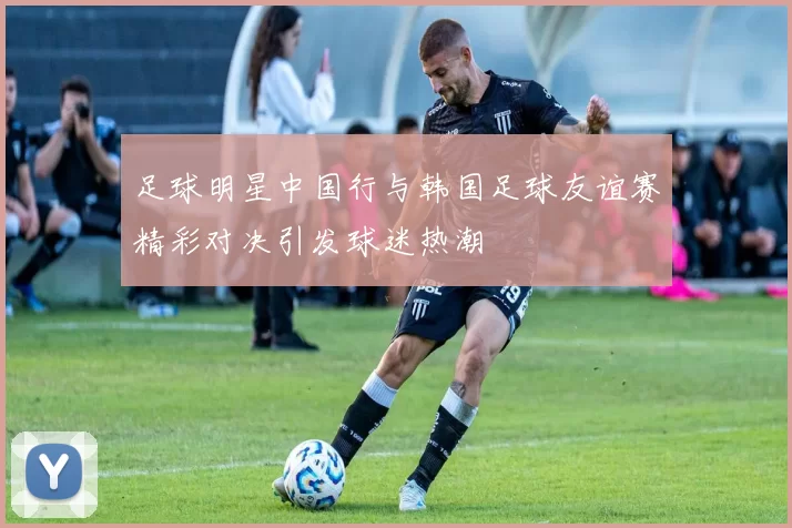 足球明星中国行与韩国足球友谊赛精彩对决引发球迷热潮