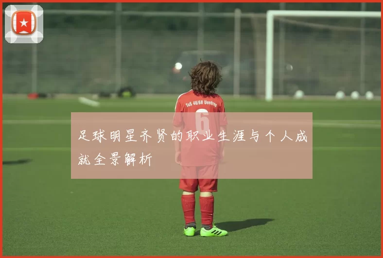 足球明星齐贤的职业生涯与个人成就全景解析