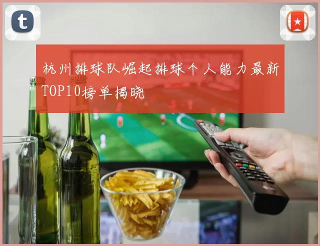 杭州排球队崛起排球个人能力最新TOP10榜单揭晓
