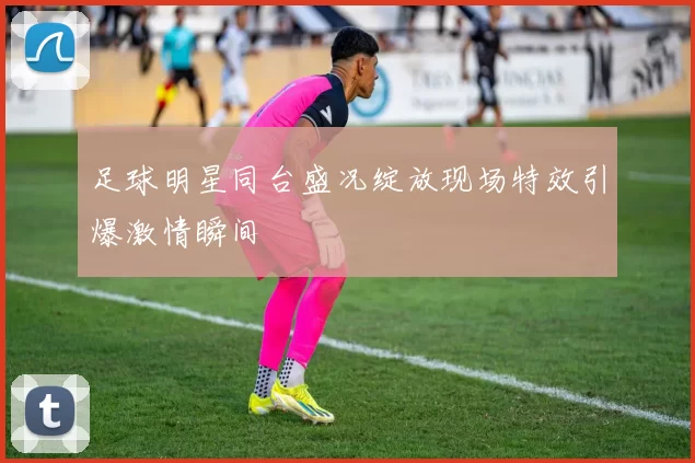 足球明星同台盛况绽放现场特效引爆激情瞬间