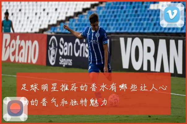 足球明星推荐的香水有哪些让人心动的香气和独特魅力