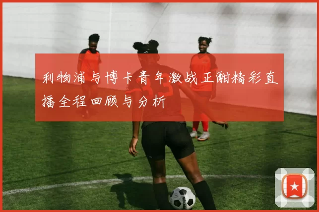 利物浦与博卡青年激战正酣精彩直播全程回顾与分析