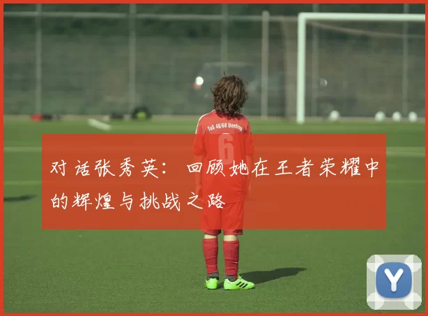 对话张秀英：回顾她在王者荣耀中的辉煌与挑战之路