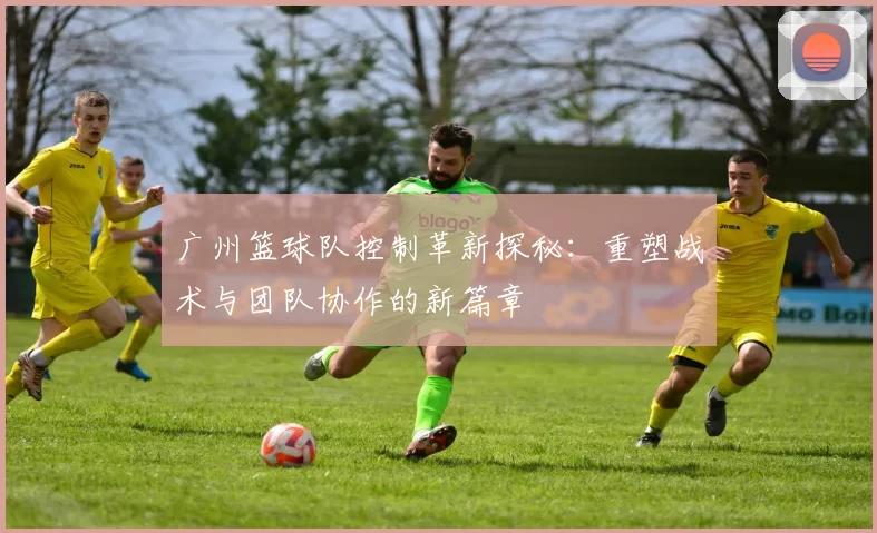 广州篮球队控制革新探秘：重塑战术与团队协作的新篇章