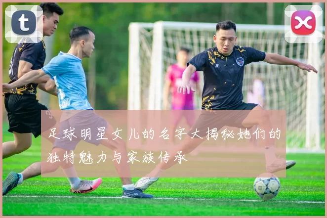 足球明星女儿的名字大揭秘她们的独特魅力与家族传承