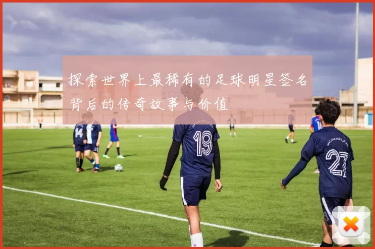 探索世界上最稀有的足球明星签名背后的传奇故事与价值