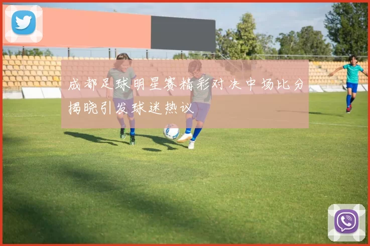 成都足球明星赛精彩对决中场比分揭晓引发球迷热议