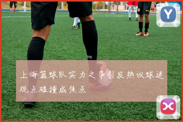 上海篮球队实力之争引发热议球迷观点碰撞成焦点