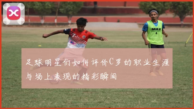 足球明星们如何评价C罗的职业生涯与场上表现的精彩瞬间