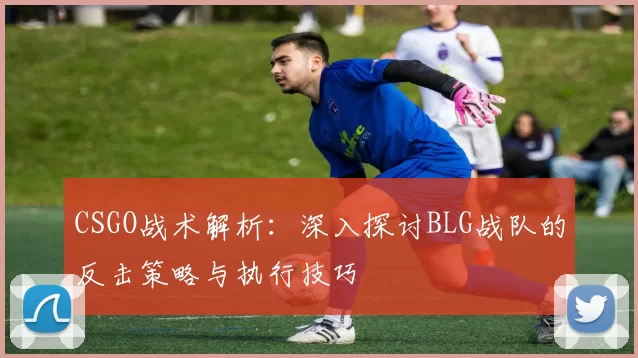 CSGO战术解析：深入探讨BLG战队的反击策略与执行技巧