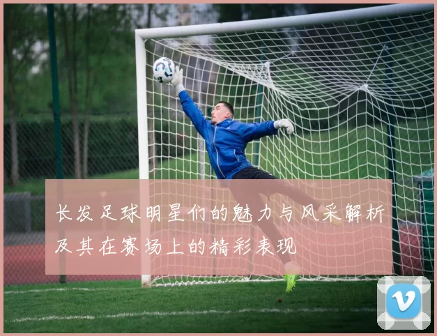 长发足球明星们的魅力与风采解析及其在赛场上的精彩表现