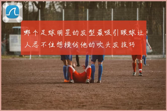 哪个足球明星的发型最吸引眼球让人忍不住想模仿他的吹头发技巧