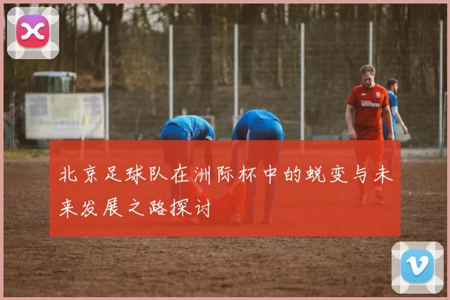 北京足球队在洲际杯中的蜕变与未来发展之路探讨