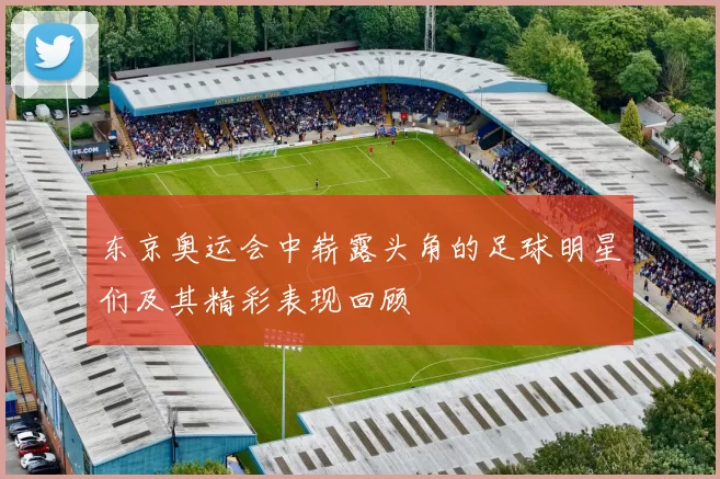 东京奥运会中崭露头角的足球明星们及其精彩表现回顾