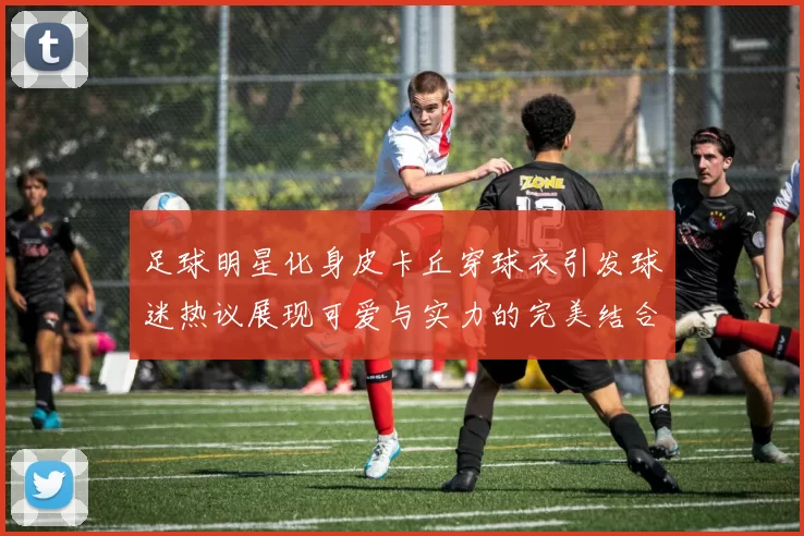 足球明星化身皮卡丘穿球衣引发球迷热议展现可爱与实力的完美结合