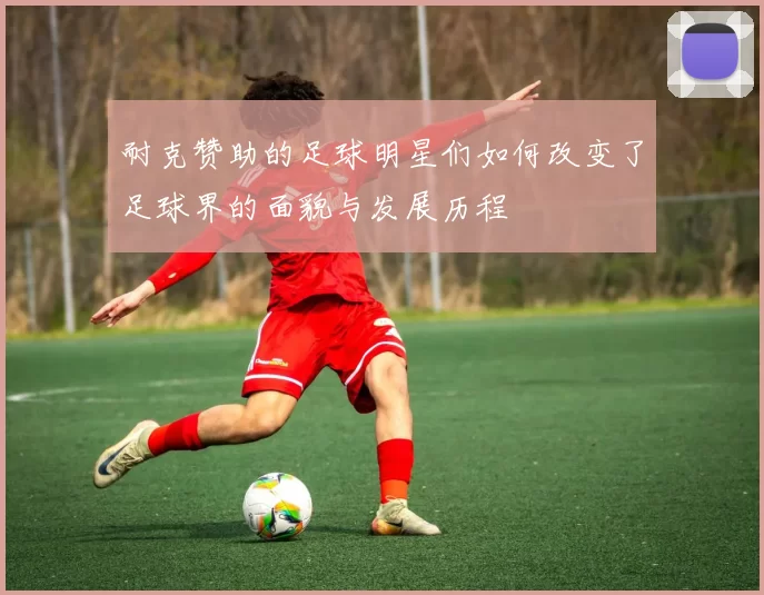 耐克赞助的足球明星们如何改变了足球界的面貌与发展历程