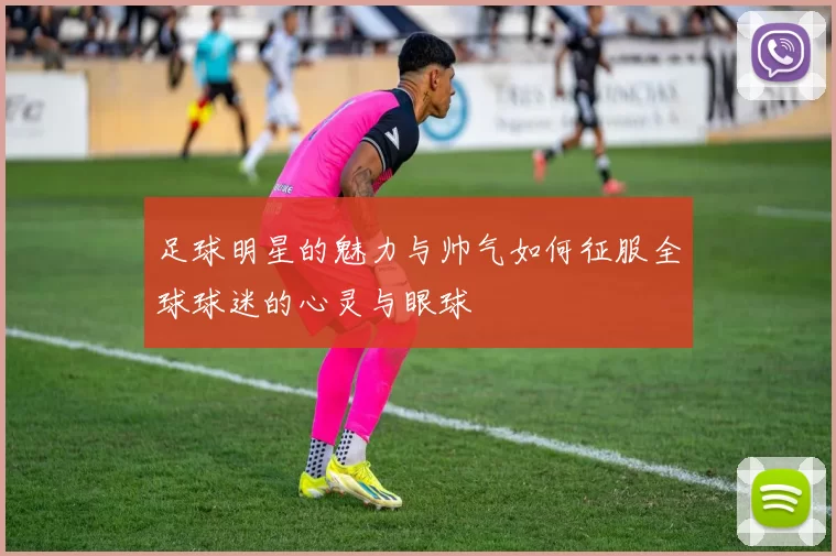 足球明星的魅力与帅气如何征服全球球迷的心灵与眼球
