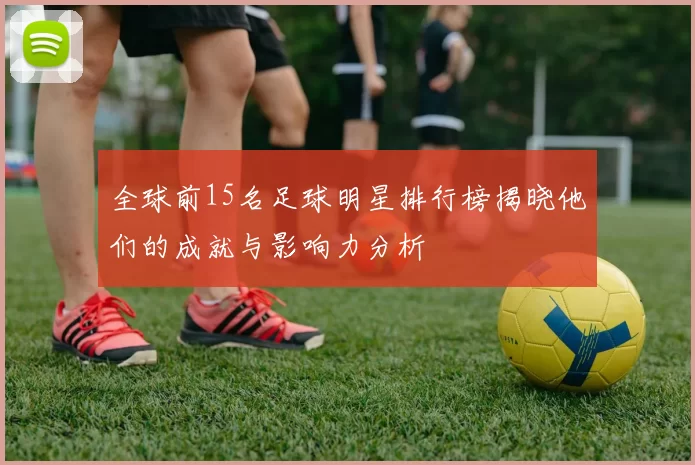 全球前15名足球明星排行榜揭晓他们的成就与影响力分析