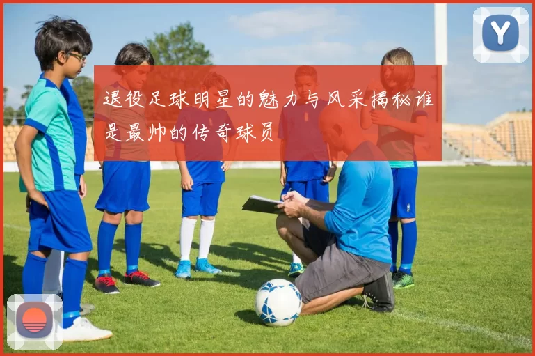退役足球明星的魅力与风采揭秘谁是最帅的传奇球员