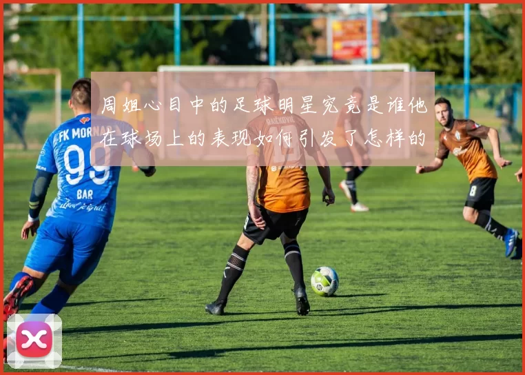 周姐心目中的足球明星究竟是谁他在球场上的表现如何引发了怎样的关注