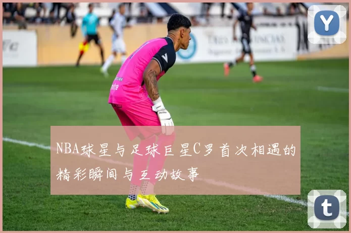 NBA球星与足球巨星C罗首次相遇的精彩瞬间与互动故事