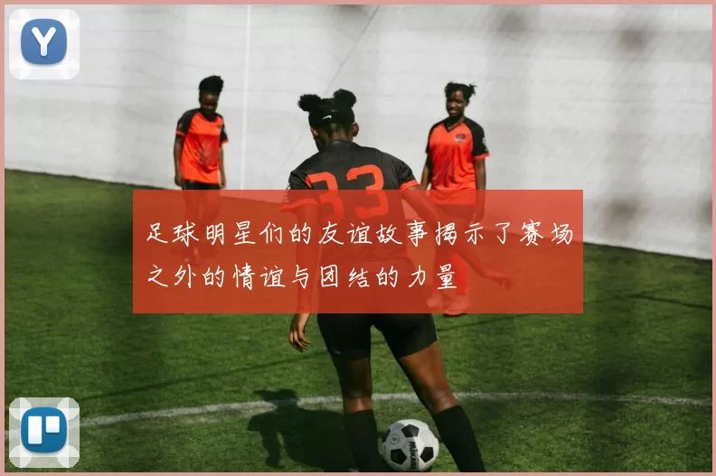 足球明星们的友谊故事揭示了赛场之外的情谊与团结的力量