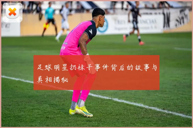 足球明星扔袜子事件背后的故事与真相揭秘