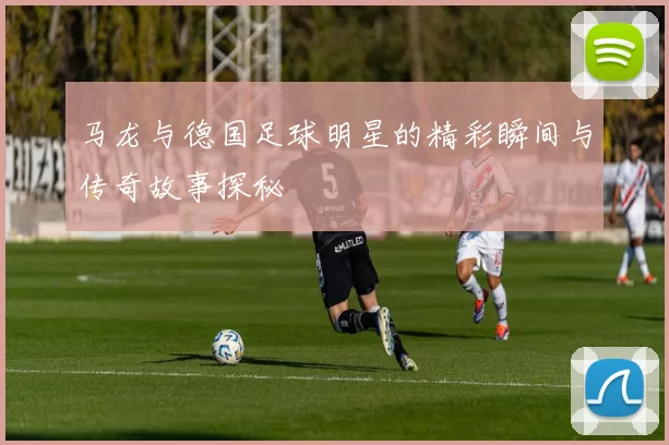 马龙与德国足球明星的精彩瞬间与传奇故事探秘