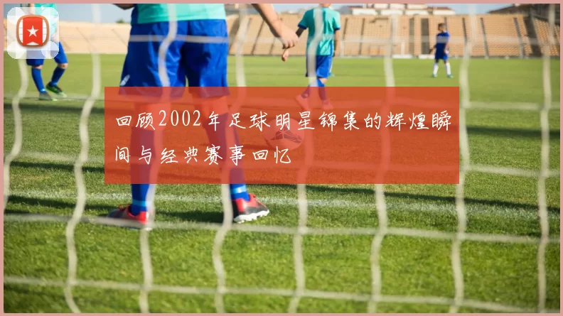 回顾2002年足球明星锦集的辉煌瞬间与经典赛事回忆