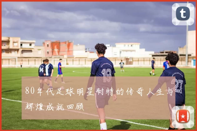 80年代足球明星耐特的传奇人生与辉煌成就回顾