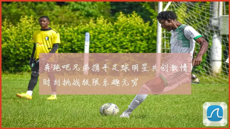 奔跑吧兄弟携手足球明星共创激情时刻挑战极限乐趣无穷