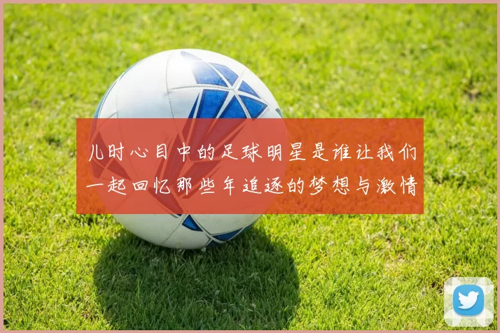 儿时心目中的足球明星是谁让我们一起回忆那些年追逐的梦想与激情