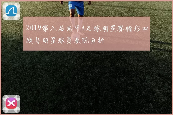 2019第八届老甲A足球明星赛精彩回顾与明星球员表现分析