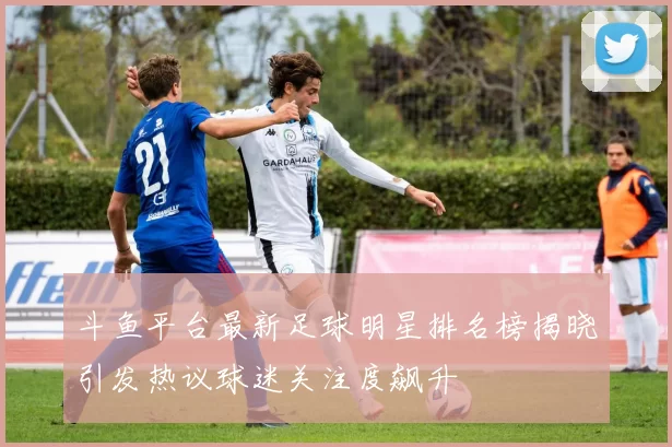斗鱼平台最新足球明星排名榜揭晓引发热议球迷关注度飙升
