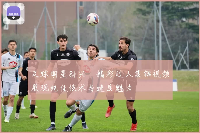 足球明星孙兴慜精彩过人集锦视频展现绝佳技术与速度魅力