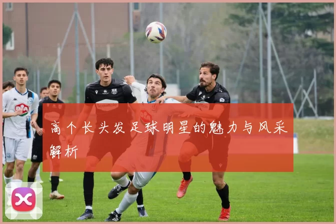 高个长头发足球明星的魅力与风采解析