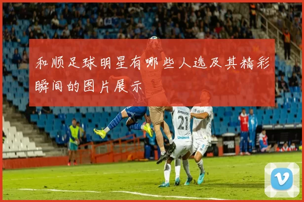 和顺足球明星有哪些人选及其精彩瞬间的图片展示