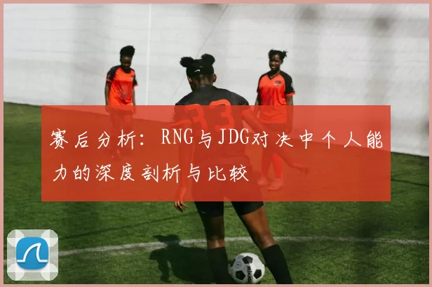 赛后分析：RNG与JDG对决中个人能力的深度剖析与比较