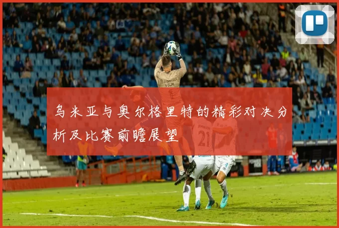 乌米亚与奥尔格里特的精彩对决分析及比赛前瞻展望
