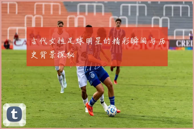 古代女性足球明星的精彩瞬间与历史背景探秘