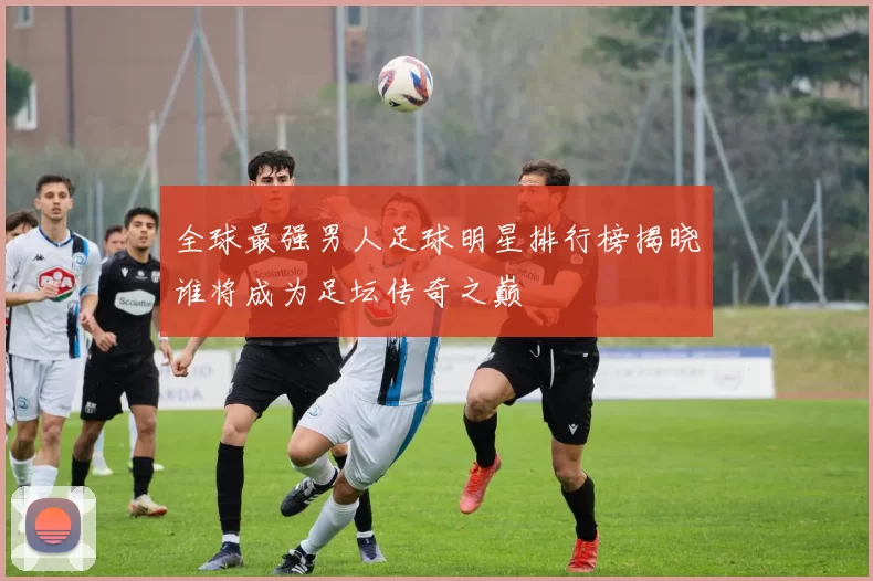 全球最强男人足球明星排行榜揭晓谁将成为足坛传奇之巅